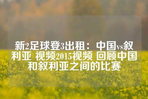 新2足球登3出租：中国vs叙利亚 视频2015视频 回顾中国和叙利亚之间的比赛