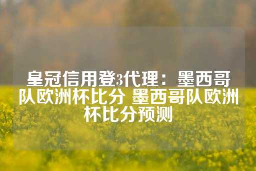 皇冠信用登3代理：墨西哥队欧洲杯比分 墨西哥队欧洲杯比分预测