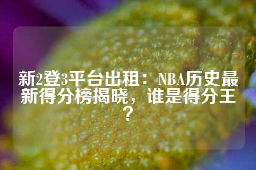 新2登3平台出租：NBA历史最新得分榜揭晓，谁是得分王？-第1张图片-皇冠信用盘出租