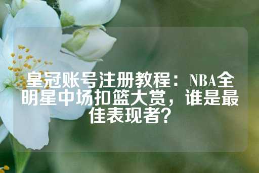 皇冠账号注册教程：NBA全明星中场扣篮大赏，谁是最佳表现者？-第1张图片-皇冠信用盘出租