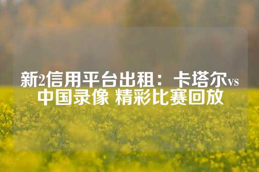 新2信用平台出租：卡塔尔vs中国录像 精彩比赛回放-第1张图片-皇冠信用盘出租