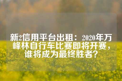 新2信用平台出租：2020年万峰林自行车比赛即将开赛，谁将成为最终胜者？