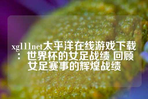 xg111net太平洋在线游戏下载：世界杯的女足战绩 回顾女足赛事的辉煌战绩