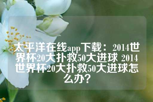 太平洋在线app下载：2014世界杯20大扑救50大进球 2014世界杯20大扑救50大进球怎么办？