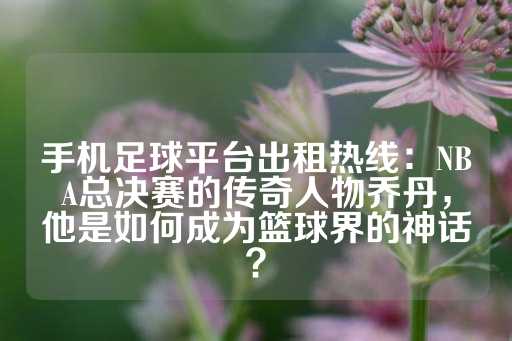 手机足球平台出租热线：NBA总决赛的传奇人物乔丹，他是如何成为篮球界的神话？