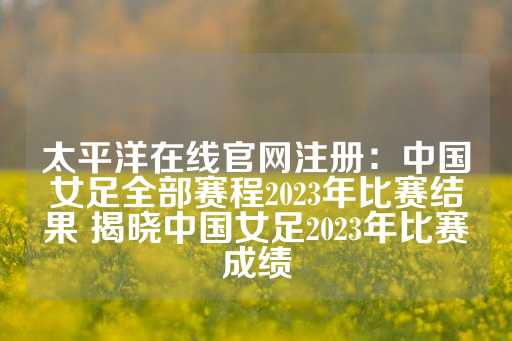 太平洋在线官网注册：中国女足全部赛程2023年比赛结果 揭晓中国女足2023年比赛成绩-第1张图片-皇冠信用盘出租