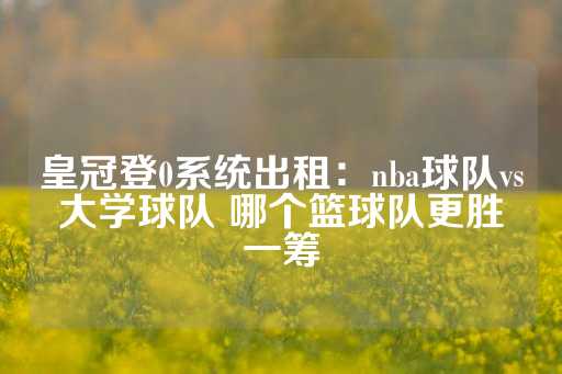 皇冠登0系统出租：nba球队vs大学球队 哪个篮球队更胜一筹