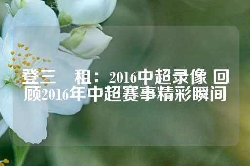 登三岀租：2016中超录像 回顾2016年中超赛事精彩瞬间