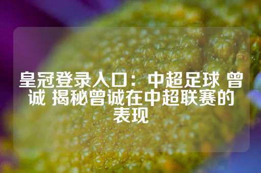 皇冠登录入口：中超足球 曾诚 揭秘曾诚在中超联赛的表现