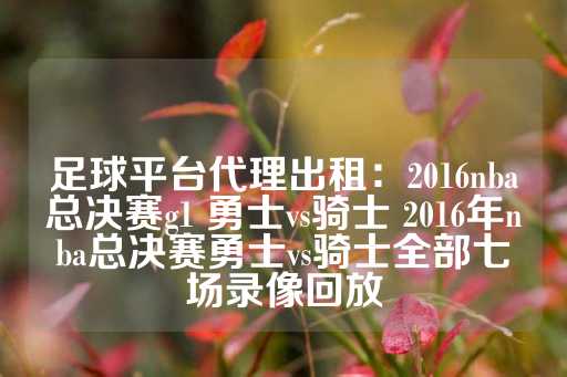 足球平台代理出租：2016nba总决赛g1 勇士vs骑士 2016年nba总决赛勇士vs骑士全部七场录像回放