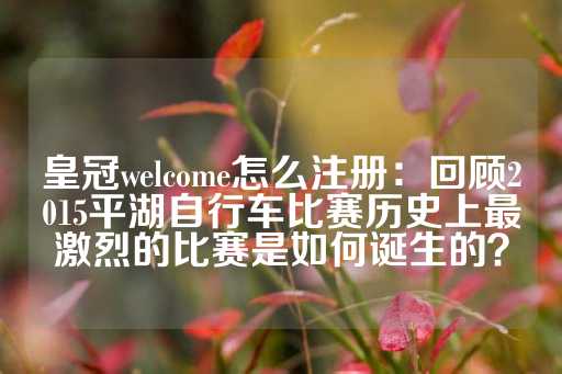 皇冠welcome怎么注册：回顾2015平湖自行车比赛历史上最激烈的比赛是如何诞生的？