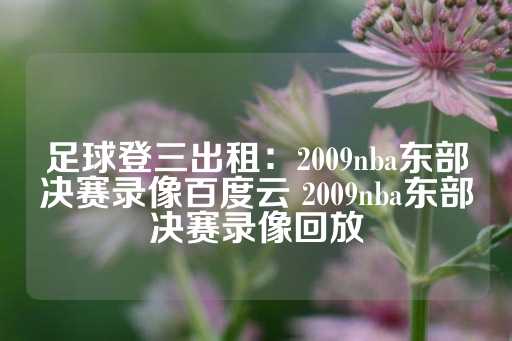 足球登三出租：2009nba东部决赛录像百度云 2009nba东部决赛录像回放