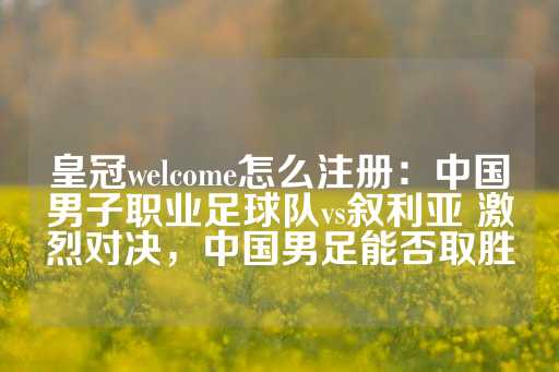 皇冠welcome怎么注册：中国男子职业足球队vs叙利亚 激烈对决，中国男足能否取胜-第1张图片-皇冠信用盘出租