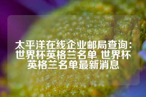 太平洋在线企业邮局查询：世界杯英格兰名单 世界杯英格兰名单最新消息-第1张图片-皇冠信用盘出租