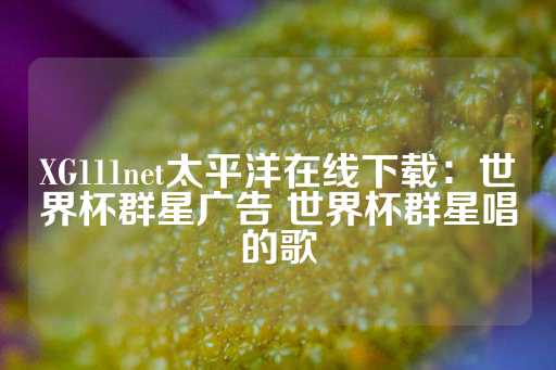 XG111net太平洋在线下载：世界杯群星广告 世界杯群星唱的歌-第1张图片-皇冠信用盘出租