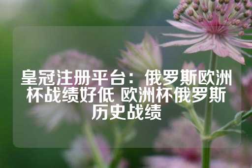 皇冠注册平台：俄罗斯欧洲杯战绩好低 欧洲杯俄罗斯历史战绩-第1张图片-皇冠信用盘出租