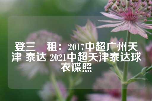 登三岀租：2017中超广州天津 泰达 2021中超天津泰达球衣谍照