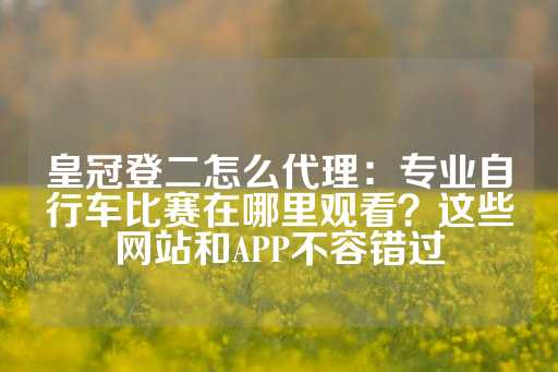 皇冠登二怎么代理：专业自行车比赛在哪里观看？这些网站和APP不容错过