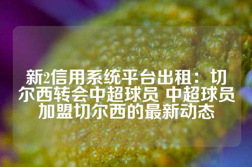 新2信用系统平台出租：切尔西转会中超球员 中超球员加盟切尔西的最新动态