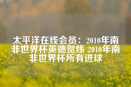 太平洋在线会员：2010年南非世界杯英德贺炜 2010年南非世界杯所有进球-第1张图片-皇冠信用盘出租