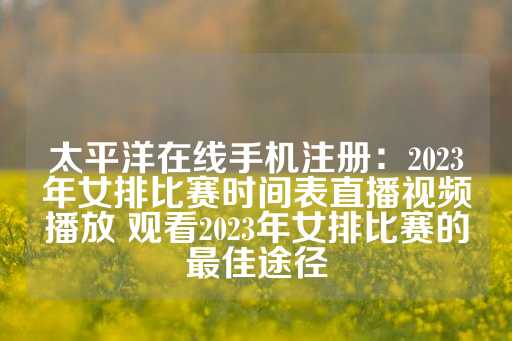 太平洋在线手机注册：2023年女排比赛时间表直播视频播放 观看2023年女排比赛的最佳途径-第1张图片-皇冠信用盘出租