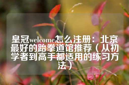 皇冠welcome怎么注册：北京最好的跆拳道馆推荐（从初学者到高手都适用的练习方法）