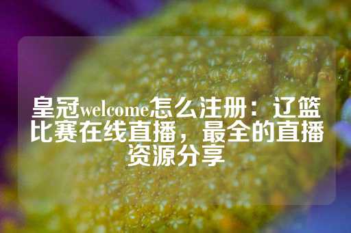 皇冠welcome怎么注册：辽篮比赛在线直播，最全的直播资源分享-第1张图片-皇冠信用盘出租