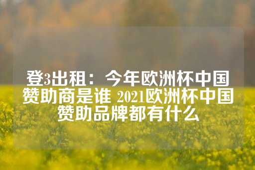 登3出租：今年欧洲杯中国赞助商是谁 2021欧洲杯中国赞助品牌都有什么-第1张图片-皇冠信用盘出租