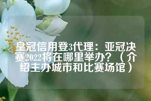 皇冠信用登3代理：亚冠决赛2022将在哪里举办？（介绍主办城市和比赛场馆）