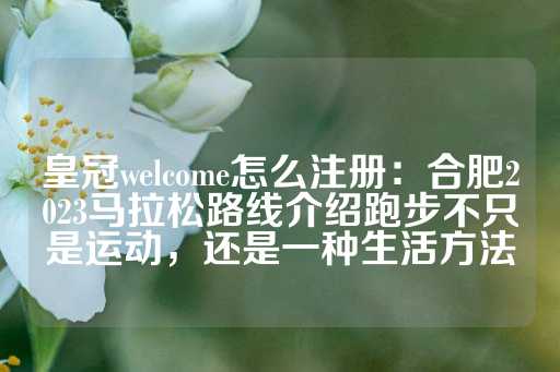 皇冠welcome怎么注册：合肥2023马拉松路线介绍跑步不只是运动，还是一种生活方法