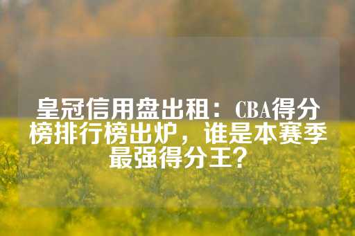 皇冠信用盘出租：CBA得分榜排行榜出炉，谁是本赛季最强得分王？