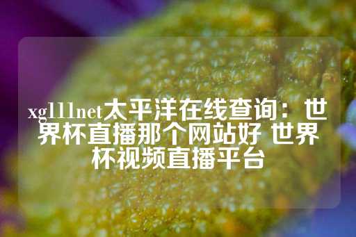 xg111net太平洋在线查询：世界杯直播那个网站好 世界杯视频直播平台