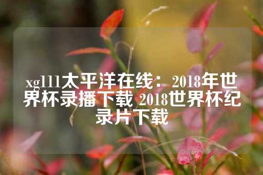 xg111太平洋在线：2018年世界杯录播下载 2018世界杯纪录片下载