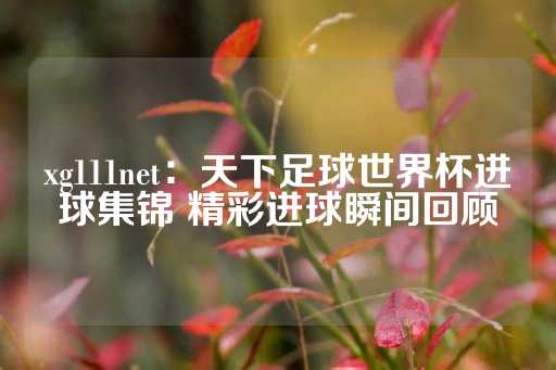 xg111net：天下足球世界杯进球集锦 精彩进球瞬间回顾-第1张图片-皇冠信用盘出租