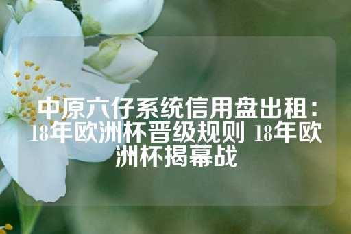 中原六仔系统信用盘出租：18年欧洲杯晋级规则 18年欧洲杯揭幕战-第1张图片-皇冠信用盘出租