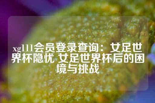 xg111会员登录查询：女足世界杯隐忧 女足世界杯后的困境与挑战-第1张图片-皇冠信用盘出租