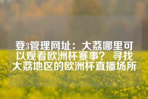 登3管理网址：大荔哪里可以观看欧洲杯赛事？ 寻找大荔地区的欧洲杯直播场所-第1张图片-皇冠信用盘出租