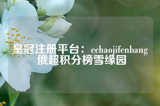 皇冠注册平台：echaojifenbang 俄超积分榜雪缘园