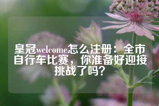 皇冠welcome怎么注册：全市自行车比赛，你准备好迎接挑战了吗？