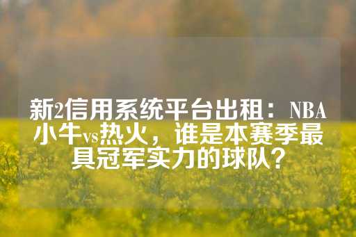 新2信用系统平台出租：NBA小牛vs热火，谁是本赛季最具冠军实力的球队？