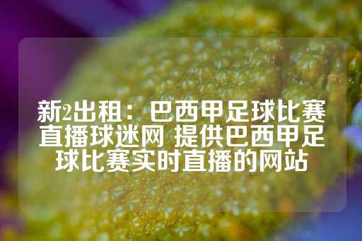 新2出租：巴西甲足球比赛直播球迷网 提供巴西甲足球比赛实时直播的网站