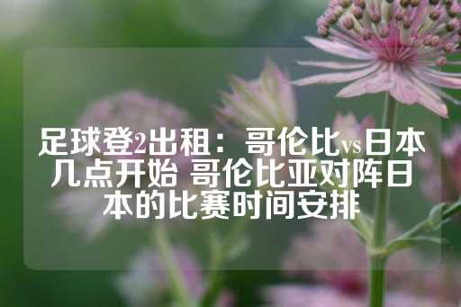 足球登2出租：哥伦比vs日本几点开始 哥伦比亚对阵日本的比赛时间安排-第1张图片-皇冠信用盘出租