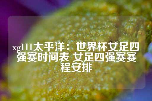 xg111太平洋：世界杯女足四强赛时间表 女足四强赛赛程安排-第1张图片-皇冠信用盘出租