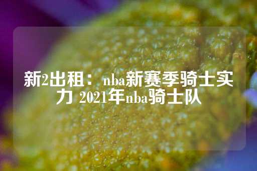 新2出租：nba新赛季骑士实力 2021年nba骑士队-第1张图片-皇冠信用盘出租