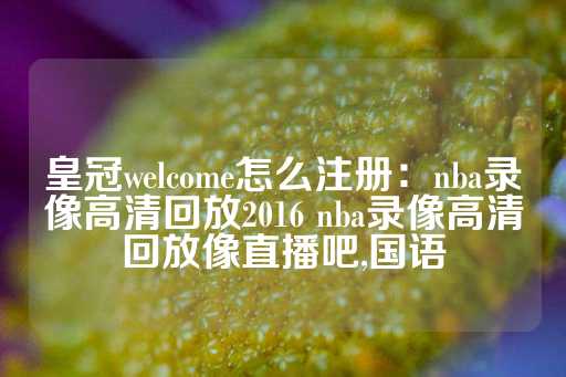 皇冠welcome怎么注册：nba录像高清回放2016 nba录像高清回放像直播吧,国语-第1张图片-皇冠信用盘出租