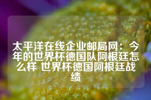 太平洋在线企业邮局网：今年的世界杯德国队阿根廷怎么样 世界杯德国阿根廷战绩