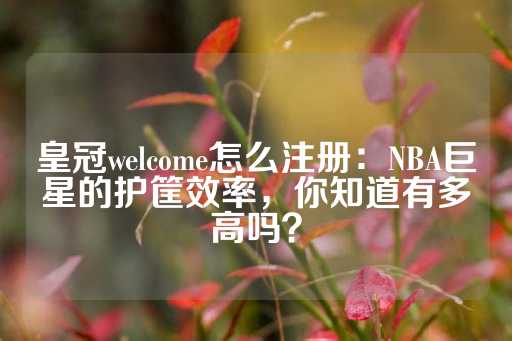 皇冠welcome怎么注册：NBA巨星的护筐效率，你知道有多高吗？