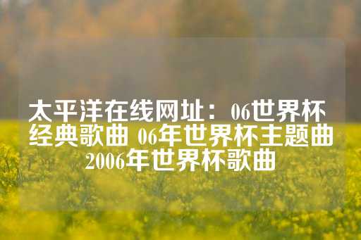 太平洋在线网址：06世界杯 经典歌曲 06年世界杯主题曲2006年世界杯歌曲