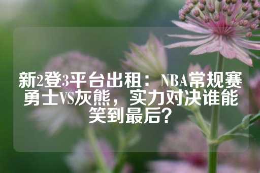 新2登3平台出租：NBA常规赛勇士VS灰熊，实力对决谁能笑到最后？