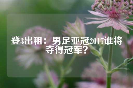 登3出租：男足亚冠2017谁将夺得冠军？-第1张图片-皇冠信用盘出租